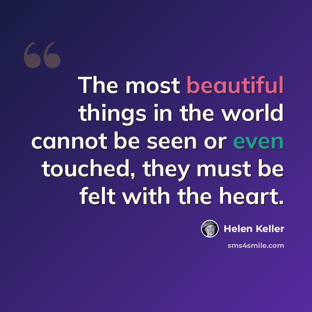 “The most beautiful things in the world cannot be seen or even touched, they must be felt with the heart.” quote by Helen Keller