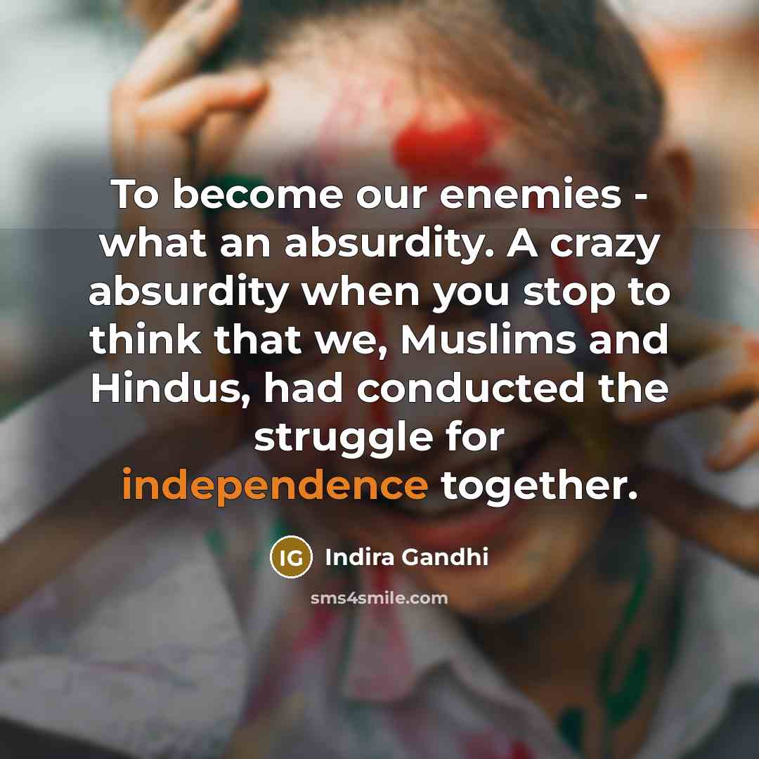 “To become our enemies - what an absurdity. A crazy absurdity when you stop to think that we, Muslims and Hindus, had conducted the struggle for independence together.” quote by Indira Gandhi