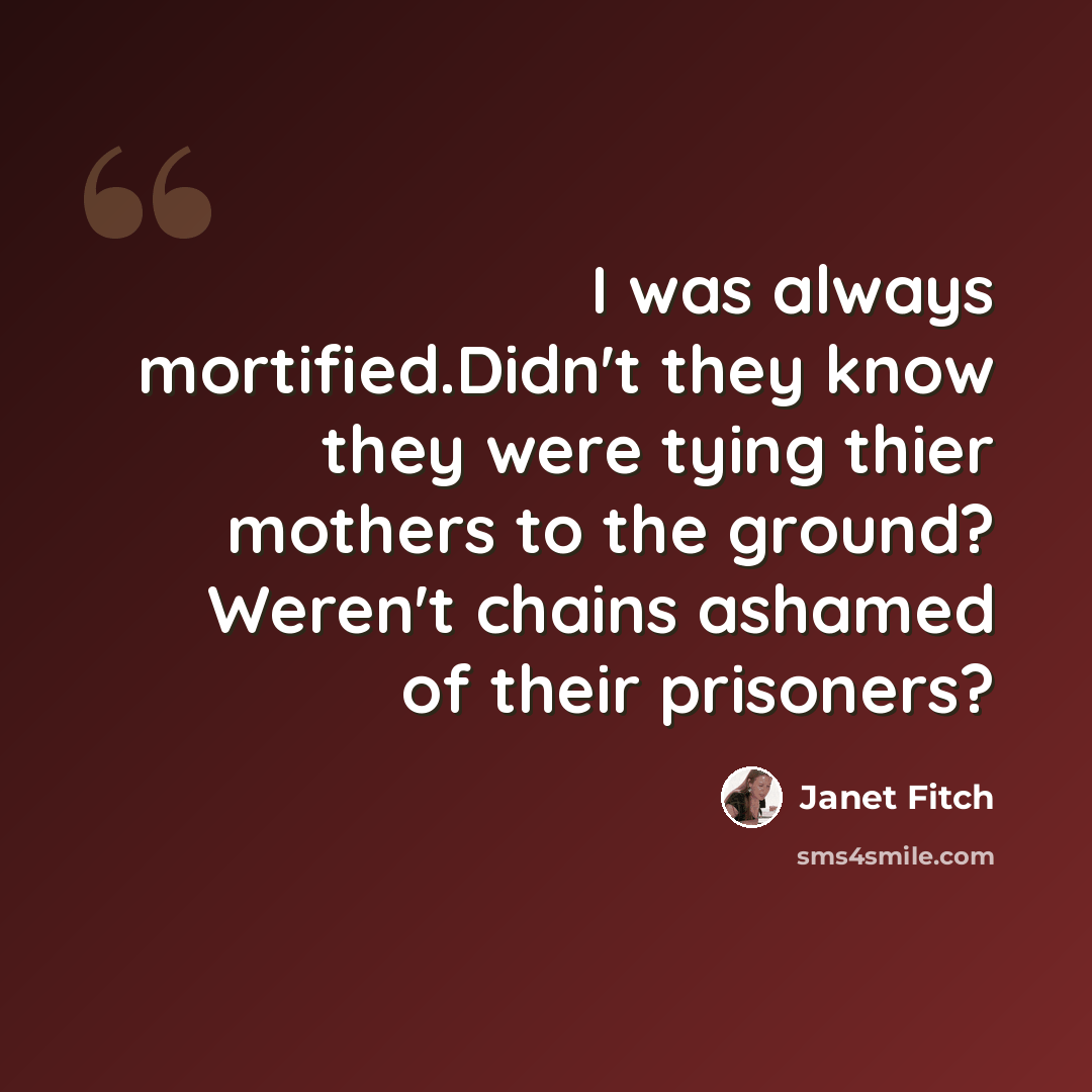 “I was always mortified.Didn't they know they were tying thier mothers to the ground? Weren't chains ashamed of their prisoners?” quote by Janet Fitch
