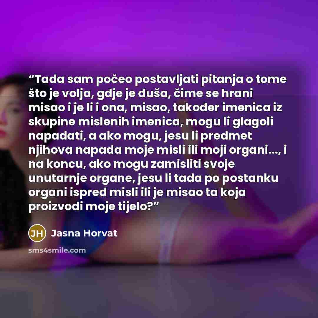 “Tada sam počeo postavljati pitanja o tome što je volja, gdje je duša, čime se hrani misao i je li i ona, misao, također imenica iz skupine mislenih imenica, mogu li glagoli napadati, a ako mogu, jesu li predmet njihova napada moje misli ili moji organi..., i na koncu, ako mogu zamisliti svoje…” quote by Jasna Horvat