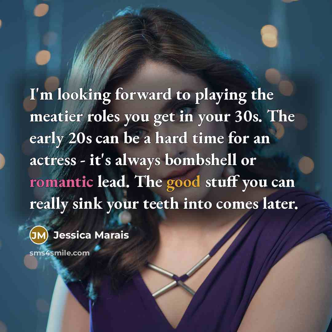 “I'm looking forward to playing the meatier roles you get in your 30s. The early 20s can be a hard time for an actress - it's always bombshell or romantic lead. The good stuff you can really sink your teeth into comes later.” quote by Jessica Marais