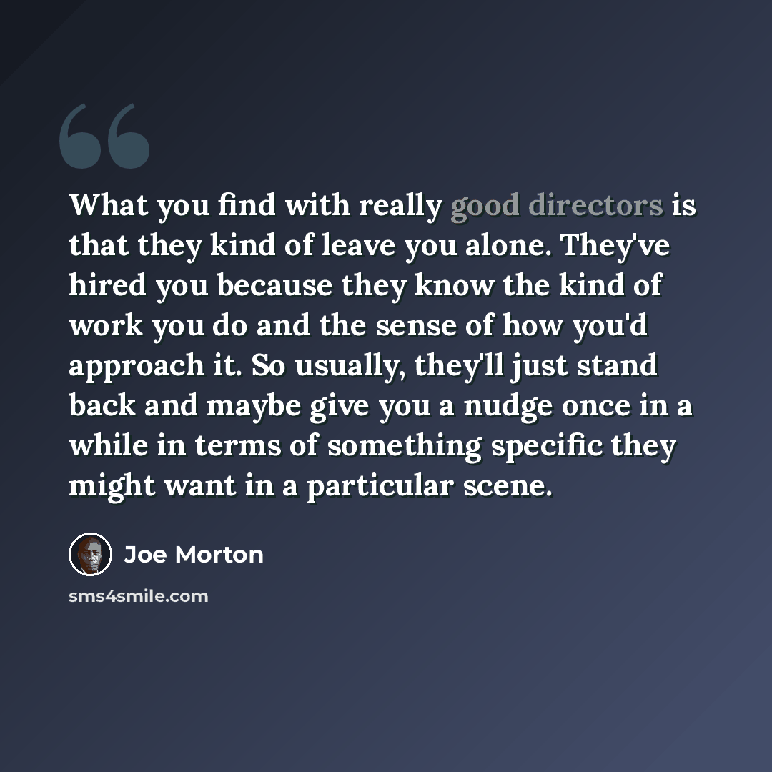 “What you find with really good directors is that they kind of leave you alone. They've hired you because they know the kind of work you do and the sense of how you'd approach it. So usually, they'll just stand back and maybe give you a nudge once in a while in terms of something specific they…” quote by Joe Morton