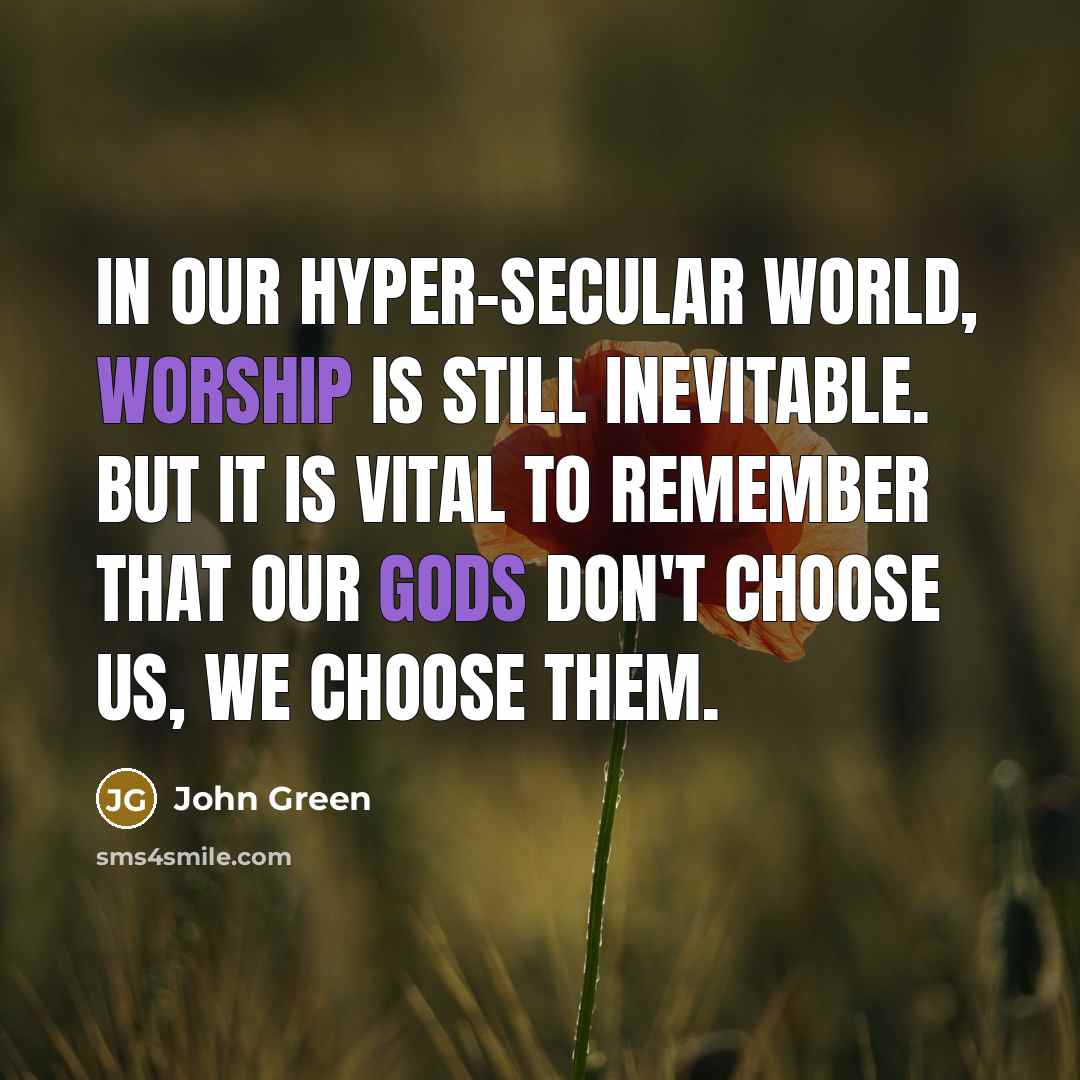 “In our hyper-secular world, worship is still inevitable. But it is vital to remember that our gods don't choose us, we choose them.” quote by John Green