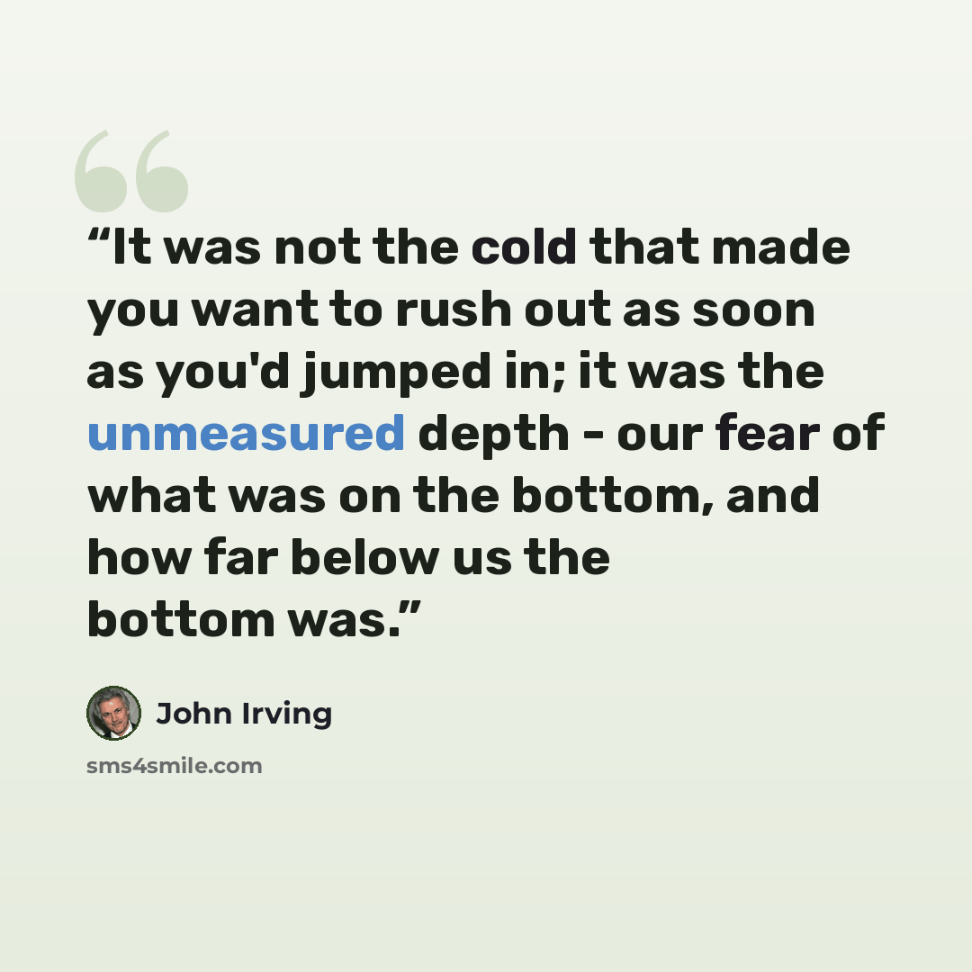 “It was not the cold that made you want to rush out as soon as you'd jumped in; it was the unmeasured depth - our fear of what was on the bottom, and how far below us the bottom was.” quote by John Irving