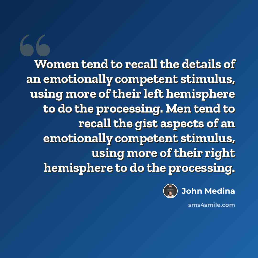 “Women tend to recall the details of an emotionally competent stimulus, using more of their left hemisphere to do the processing. Men tend to recall the gist aspects of an emotionally competent stimulus, using more of their right hemisphere to do the processing.” quote by John Medina