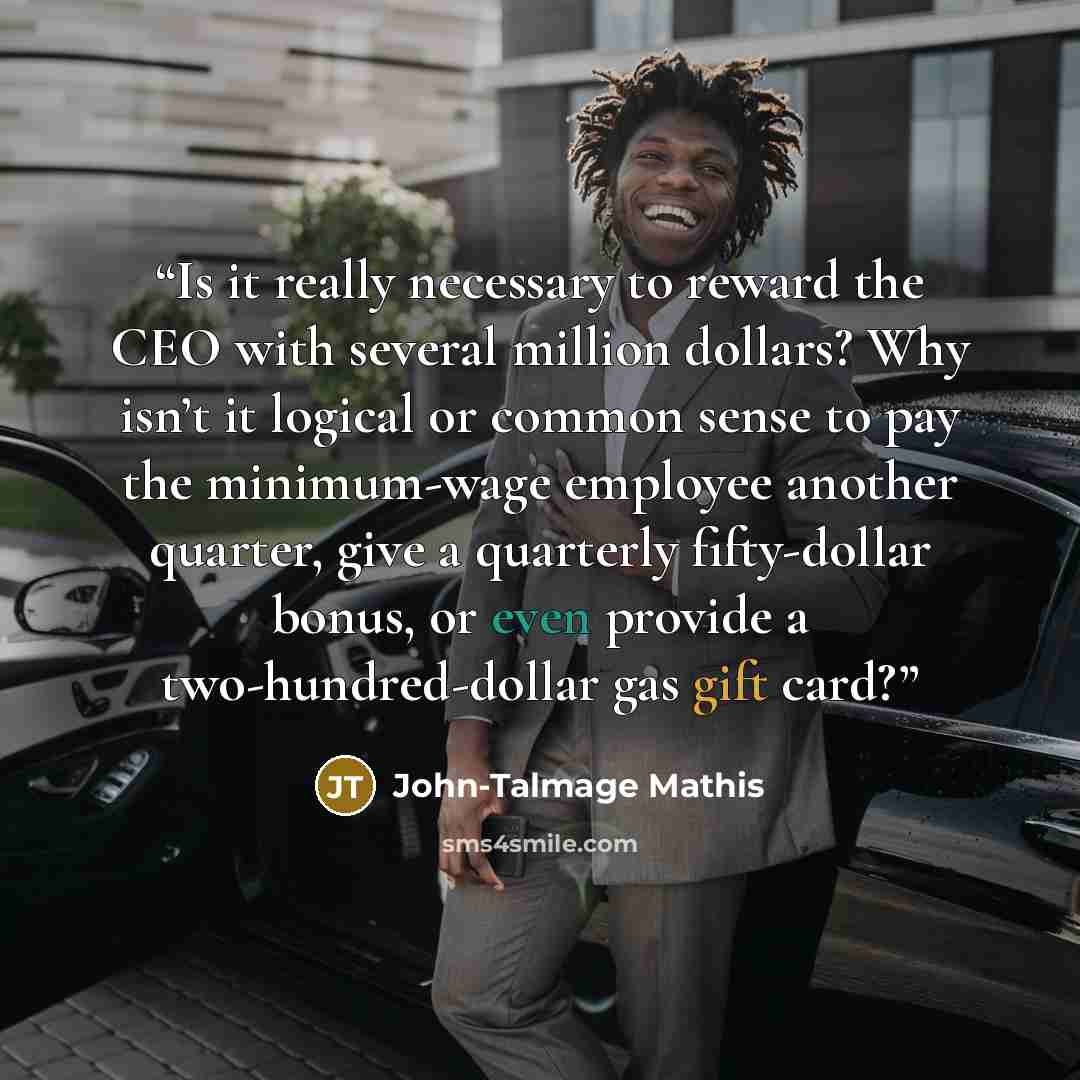 “Is it really necessary to reward the CEO with several million dollars? Why isn’t it logical or common sense to pay the minimum-wage employee another quarter, give a quarterly fifty-dollar bonus, or even provide a two-hundred-dollar gas gift card?” quote by John-Talmage Mathis