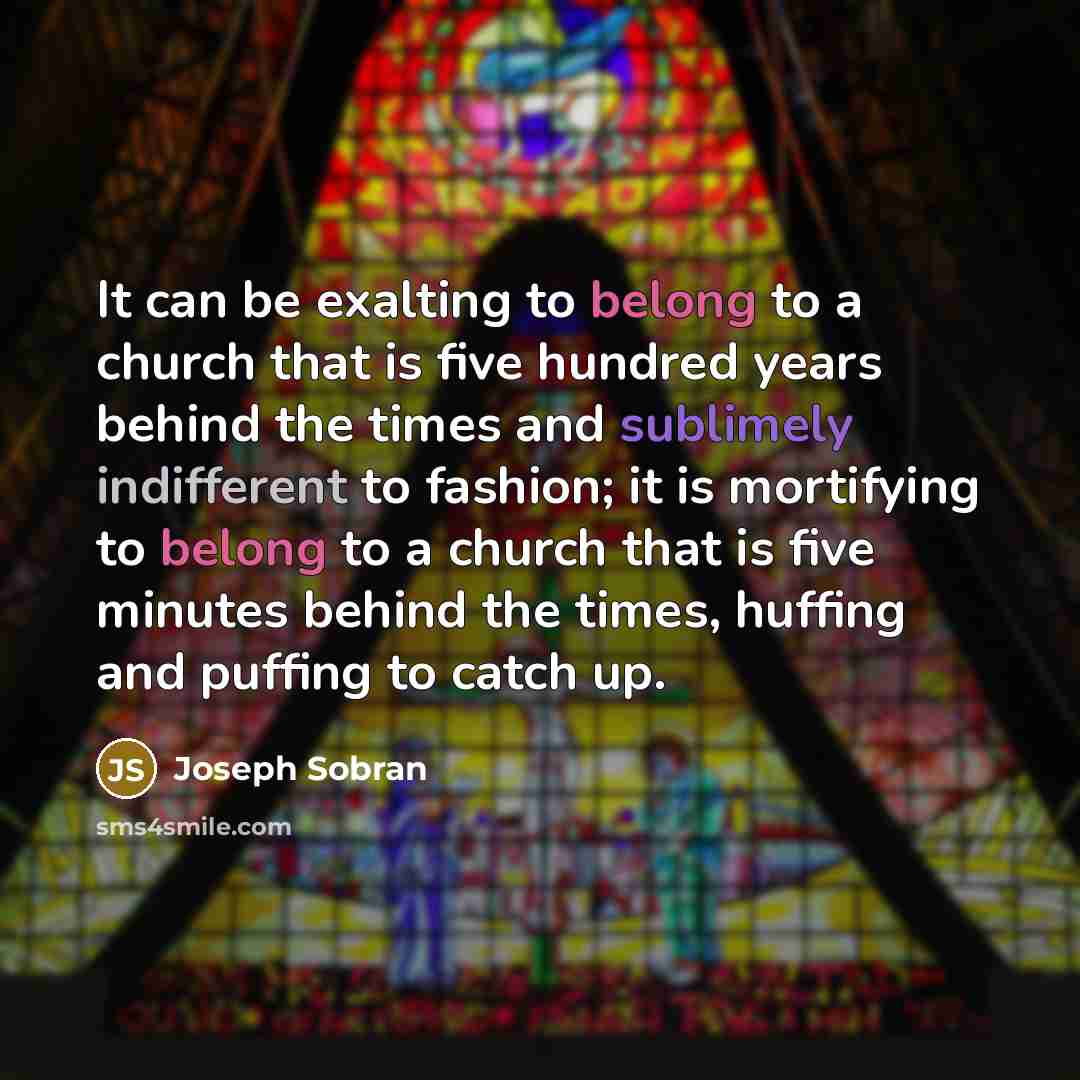 “It can be exalting to belong to a church that is five hundred years behind the times and sublimely indifferent to fashion; it is mortifying to belong to a church that is five minutes behind the times, huffing and puffing to catch up.” quote by Joseph Sobran