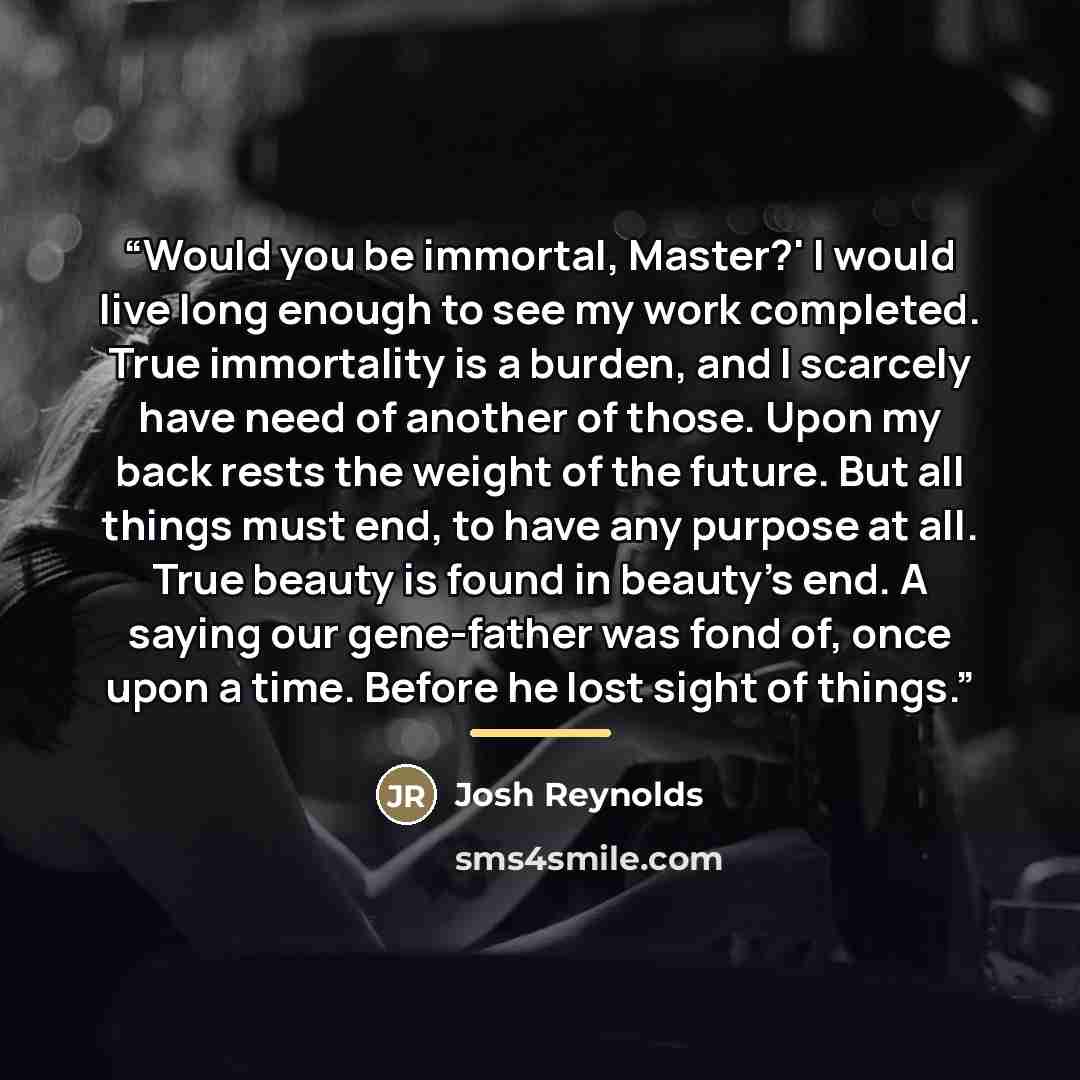 “Would you be immortal, Master?' I would live long enough to see my work completed. True immortality is a burden, and I scarcely have need of another of those. Upon my back rests the weight of the future. But all things must end, to have any purpose at all. True beauty is found in beauty's end. A…” quote by Josh Reynolds