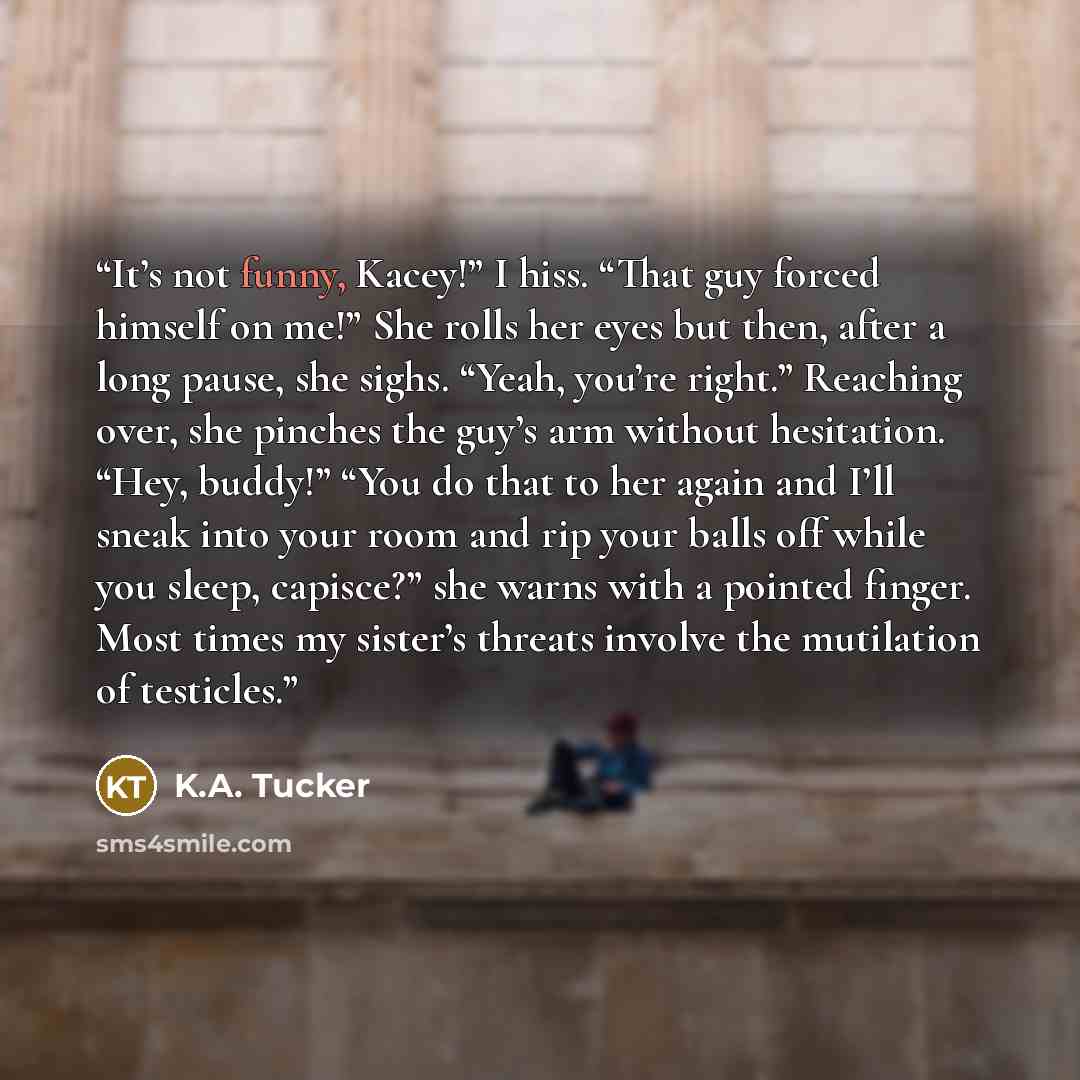 “It’s not funny, Kacey!” I hiss. “That guy forced himself on me!” She rolls her eyes but then, after a long pause, she sighs. “Yeah, you’re right.” Reaching over, she pinches the guy’s arm without hesitation. “Hey, buddy!” “You do that to her again and I’ll sneak into your room and rip your balls…” quote by K.A. Tucker