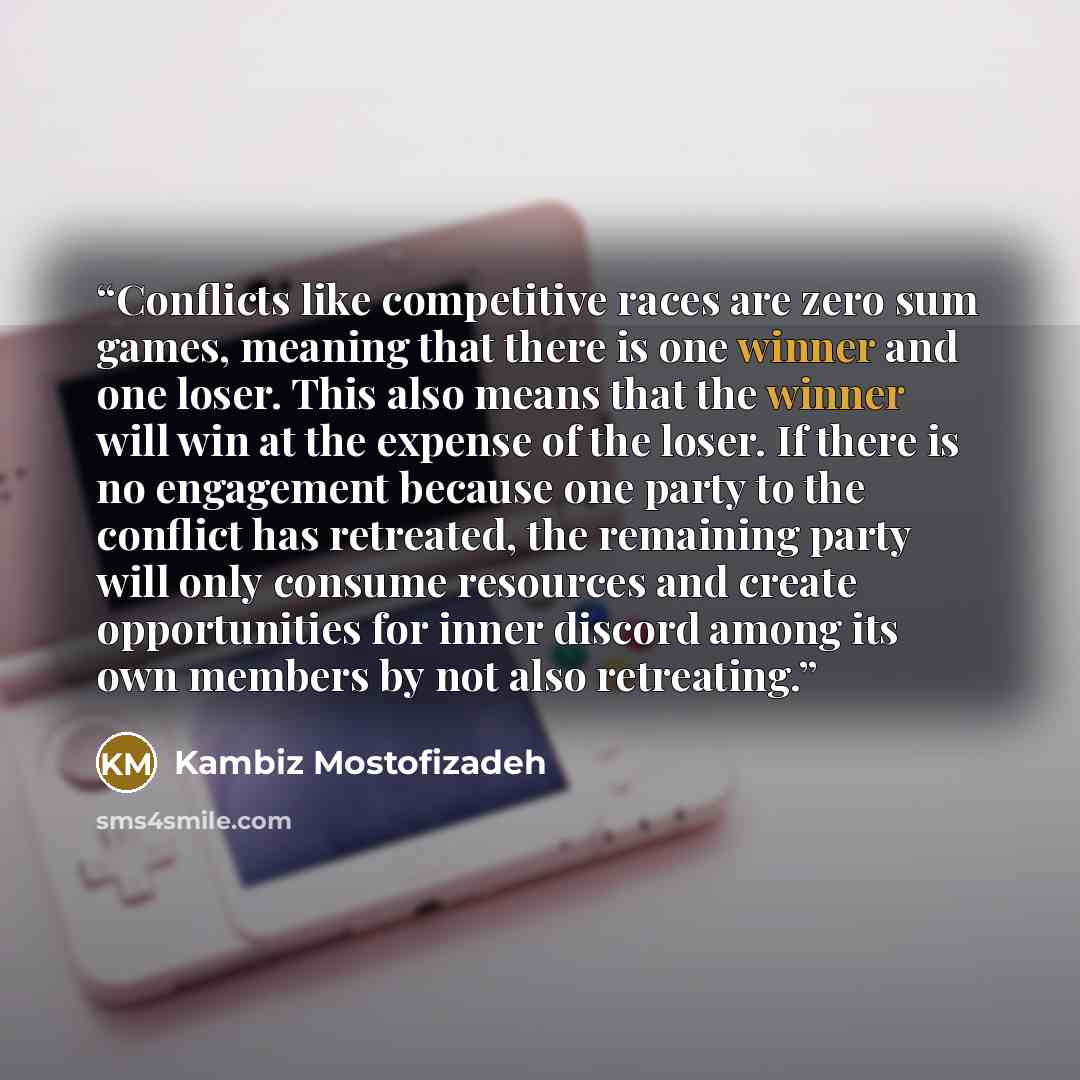 “Conflicts like competitive races are zero sum games, meaning that there is one winner and one loser. This also means that the winner will win at the expense of the loser. If there is no engagement because one party to the conflict has retreated, the remaining party will only consume resources and…” quote by Kambiz Mostofizadeh