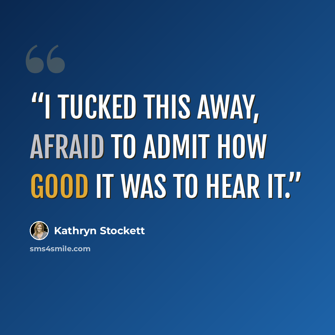 “I tucked this away, afraid to admit how good it was to hear it.” quote by Kathryn Stockett