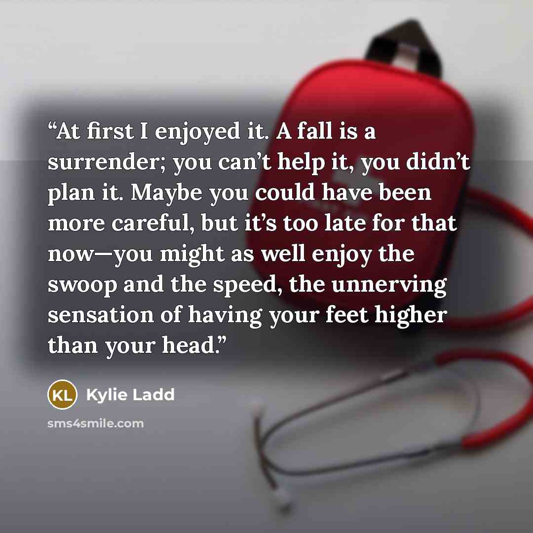 “At first I enjoyed it. A fall is a surrender; you can’t help it, you didn’t plan it. Maybe you could have been more careful, but it’s too late for that now—you might as well enjoy the swoop and the speed, the unnerving sensation of having your feet higher than your head.” quote by kylie ladd