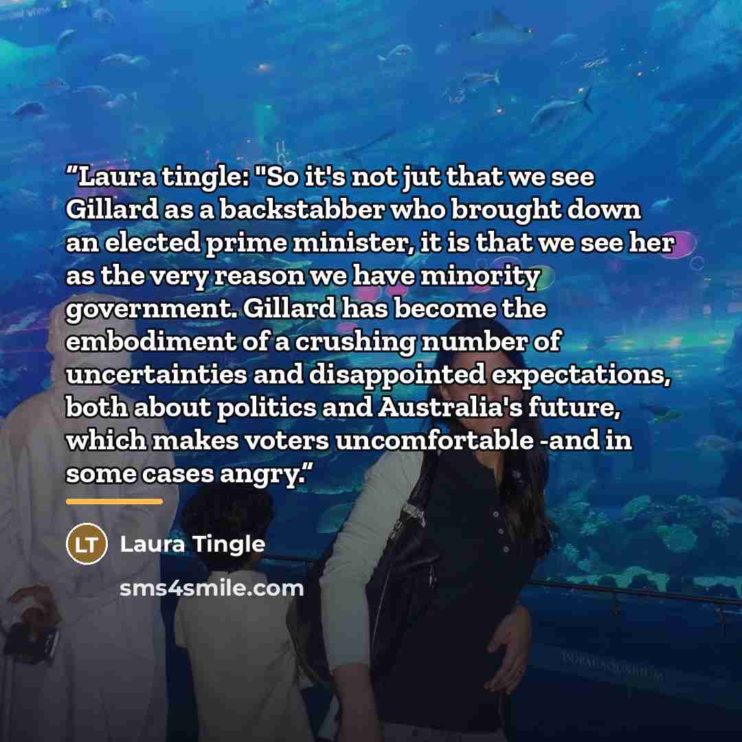 “Laura tingle: "So it's not jut that we see Gillard as a backstabber who brought down an elected prime minister, it is that we see her as the very reason we have minority government. Gillard has become the embodiment of a crushing number of uncertainties and disappointed expectations, both about…” quote by Laura Tingle