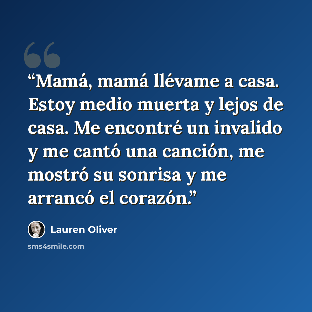 “Mamá, mamá llévame a casa. Estoy medio muerta y lejos de casa. Me encontré un invalido y me cantó una canción, me mostró su sonrisa y me arrancó el corazón.” quote by Lauren Oliver