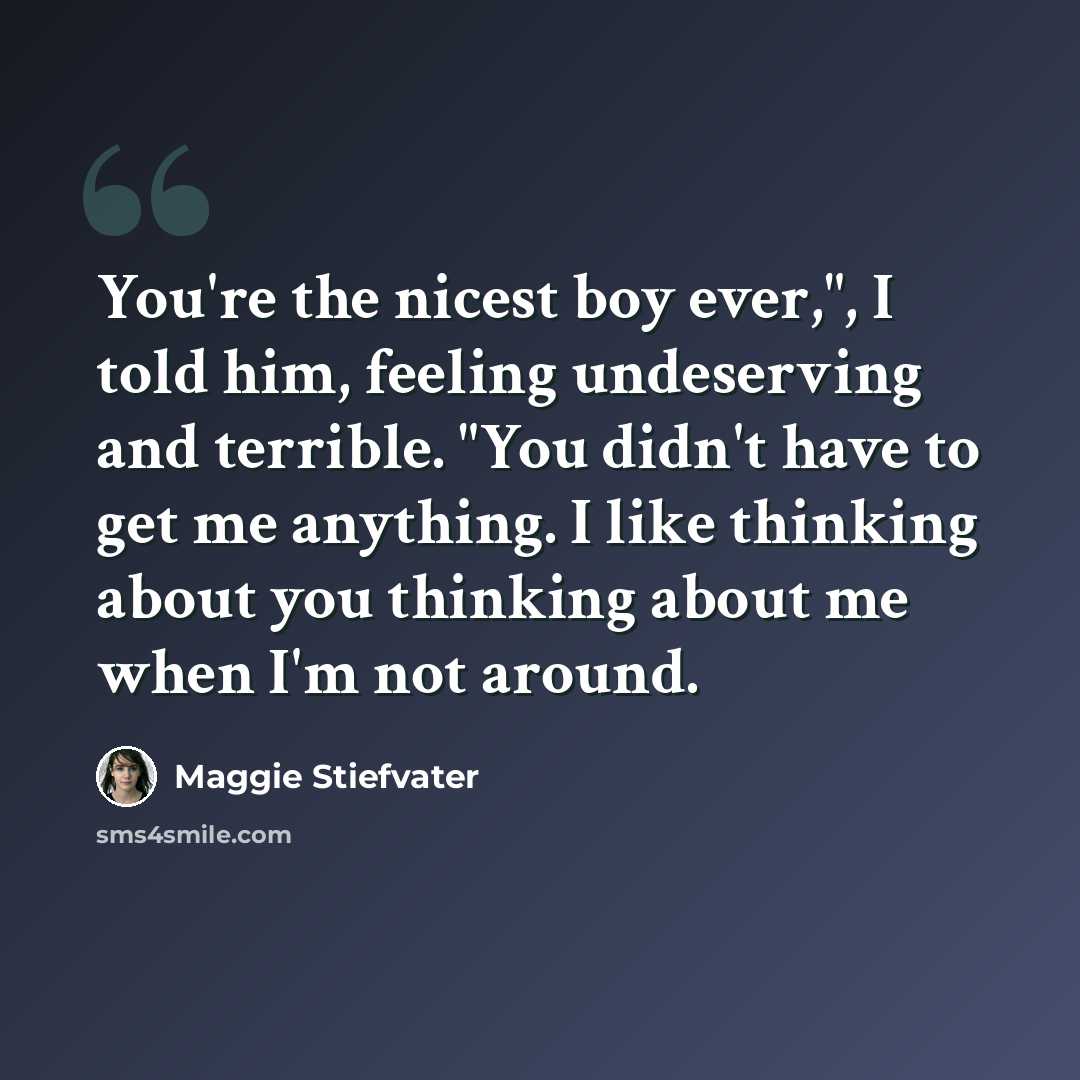 “You're the nicest boy ever,", I told him, feeling undeserving and terrible. "You didn't have to get me anything. I like thinking about you thinking about me when I'm not around.” quote by Maggie Stiefvater