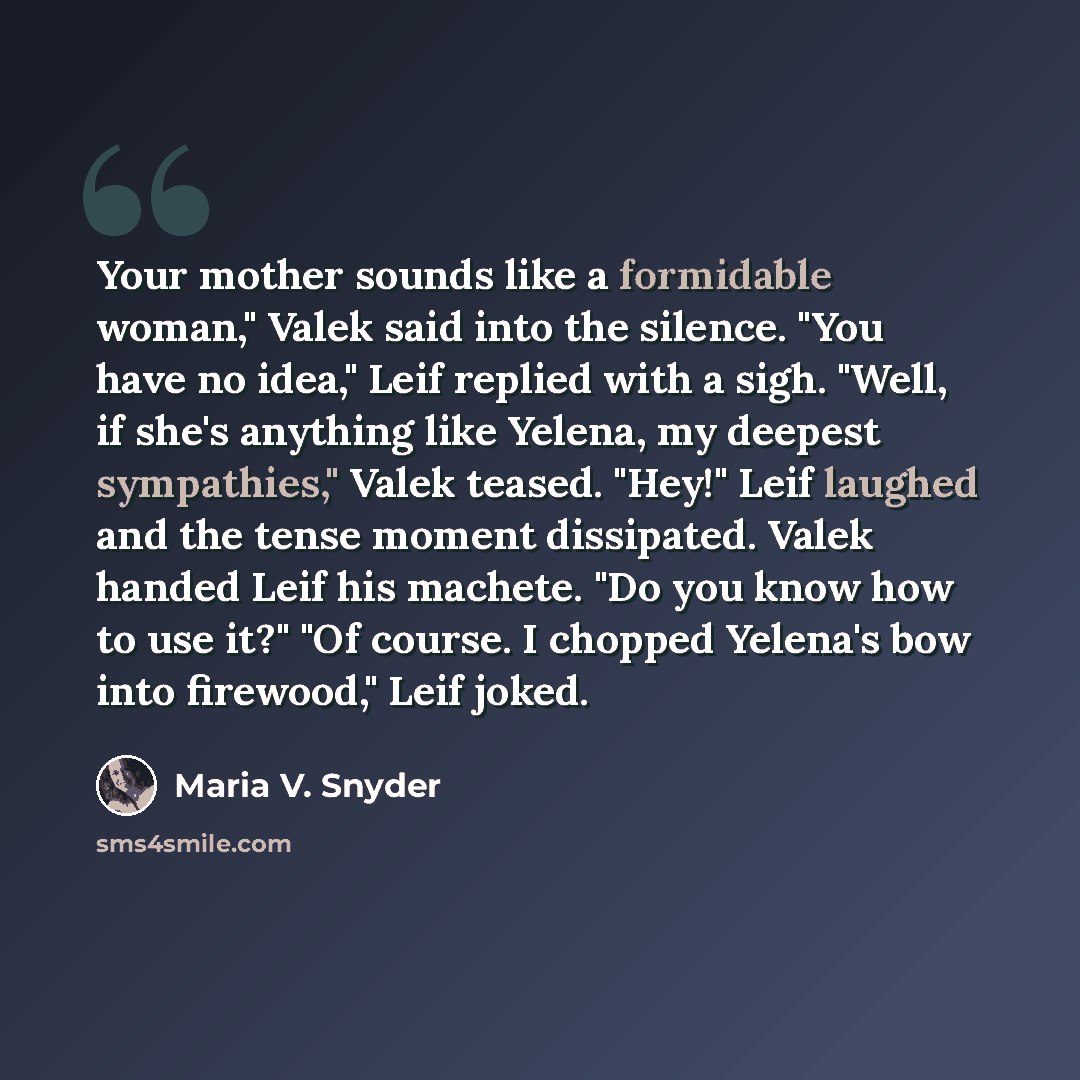 “Your mother sounds like a formidable woman," Valek said into the silence. "You have no idea," Leif replied with a sigh. "Well, if she's anything like Yelena, my deepest sympathies," Valek teased. "Hey!" Leif laughed and the tense moment dissipated. Valek handed Leif his machete. "Do you know how…” quote by Maria V. Snyder