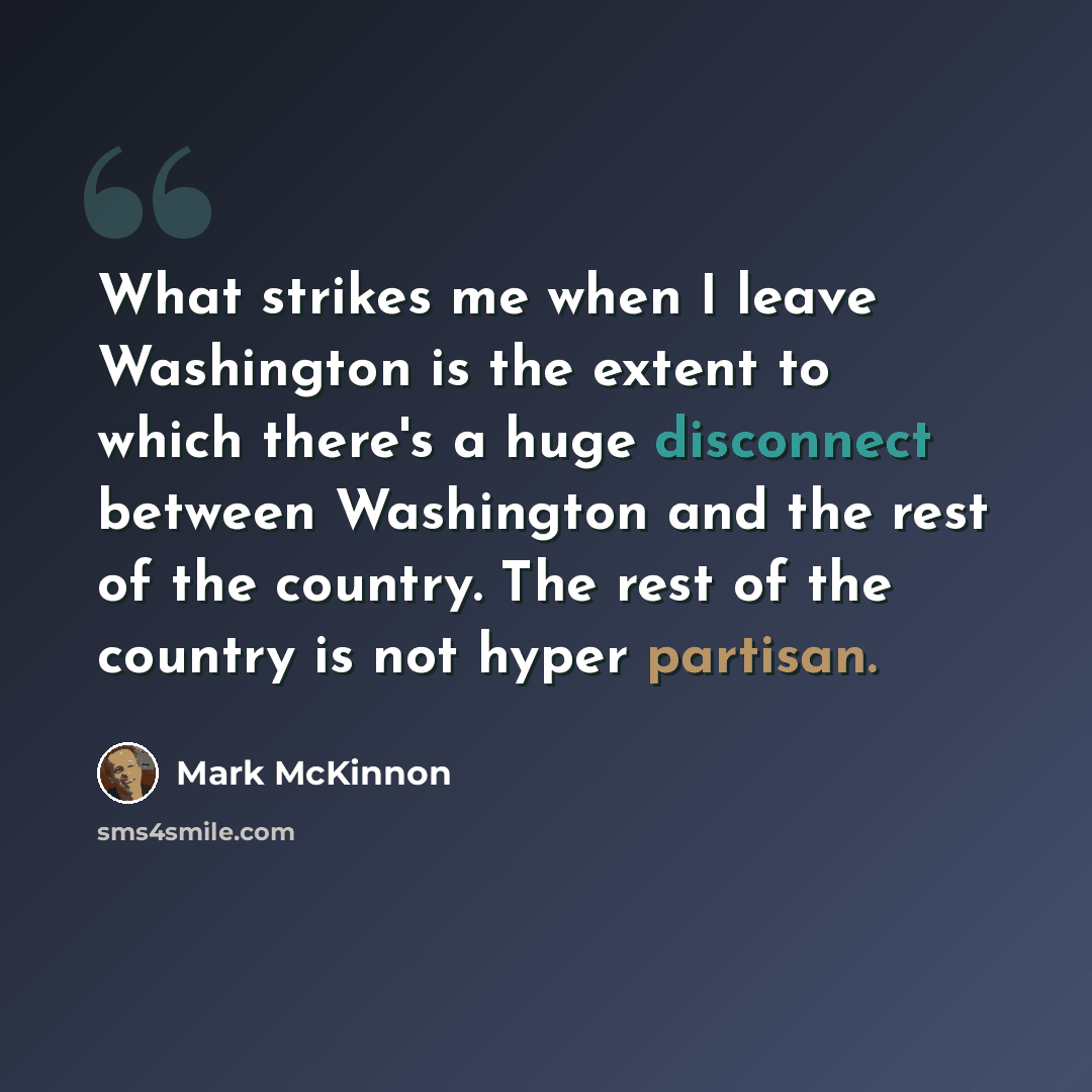 “What strikes me when I leave Washington is the extent to which there's a huge disconnect between Washington and the rest of the country. The rest of the country is not hyper partisan.” quote by Mark McKinnon