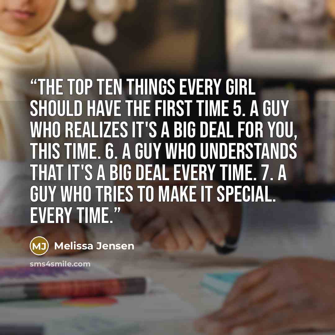 “The Top Ten Things Every Girl Should Have the First Time 5. A guy who realizes it's a big deal for you, this time. 6. A guy who understands that it's a big deal every time. 7. A guy who tries to make it special. Every time.” quote by Melissa Jensen