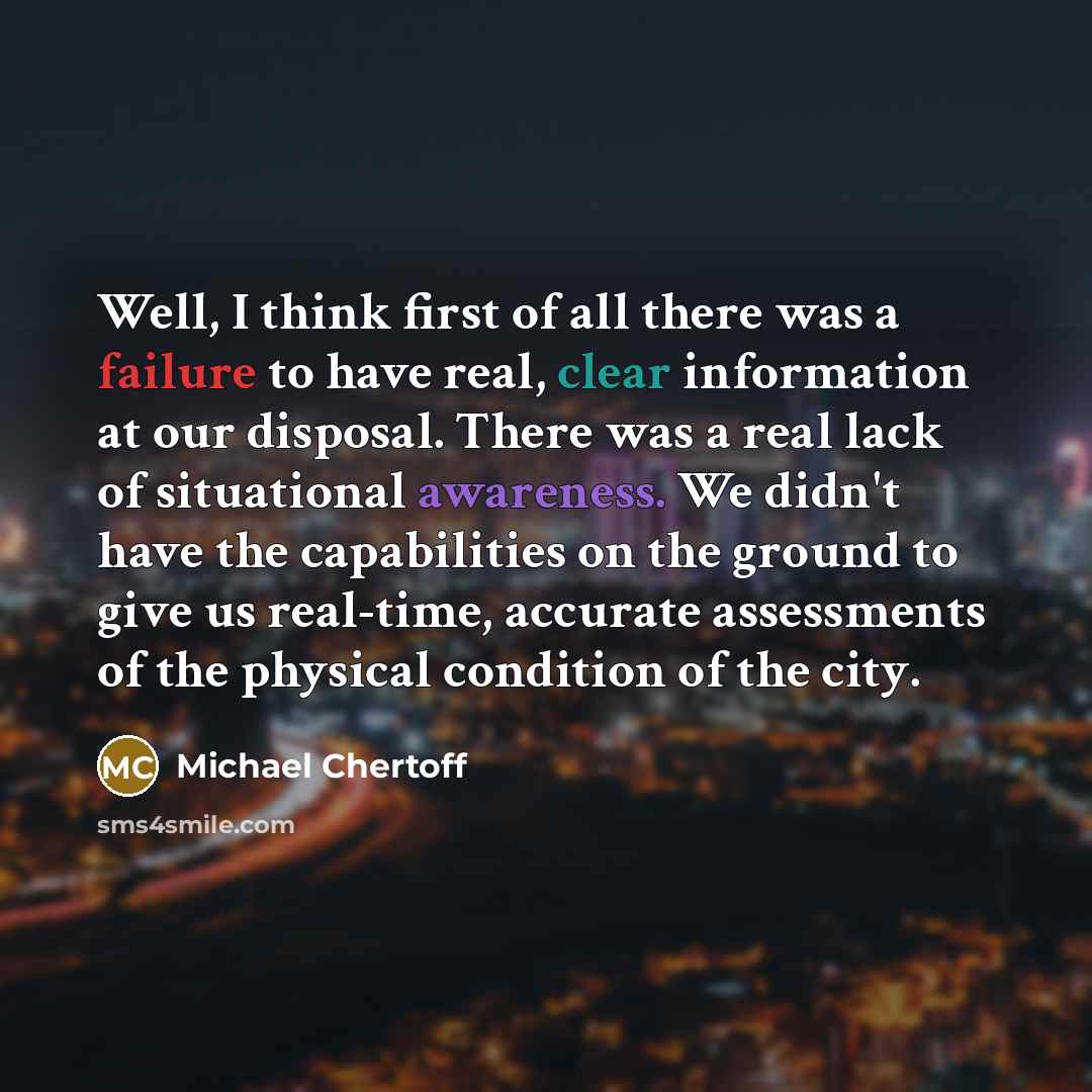 “Well, I think first of all there was a failure to have real, clear information at our disposal. There was a real lack of situational awareness. We didn't have the capabilities on the ground to give us real-time, accurate assessments of the physical condition of the city.” quote by Michael Chertoff
