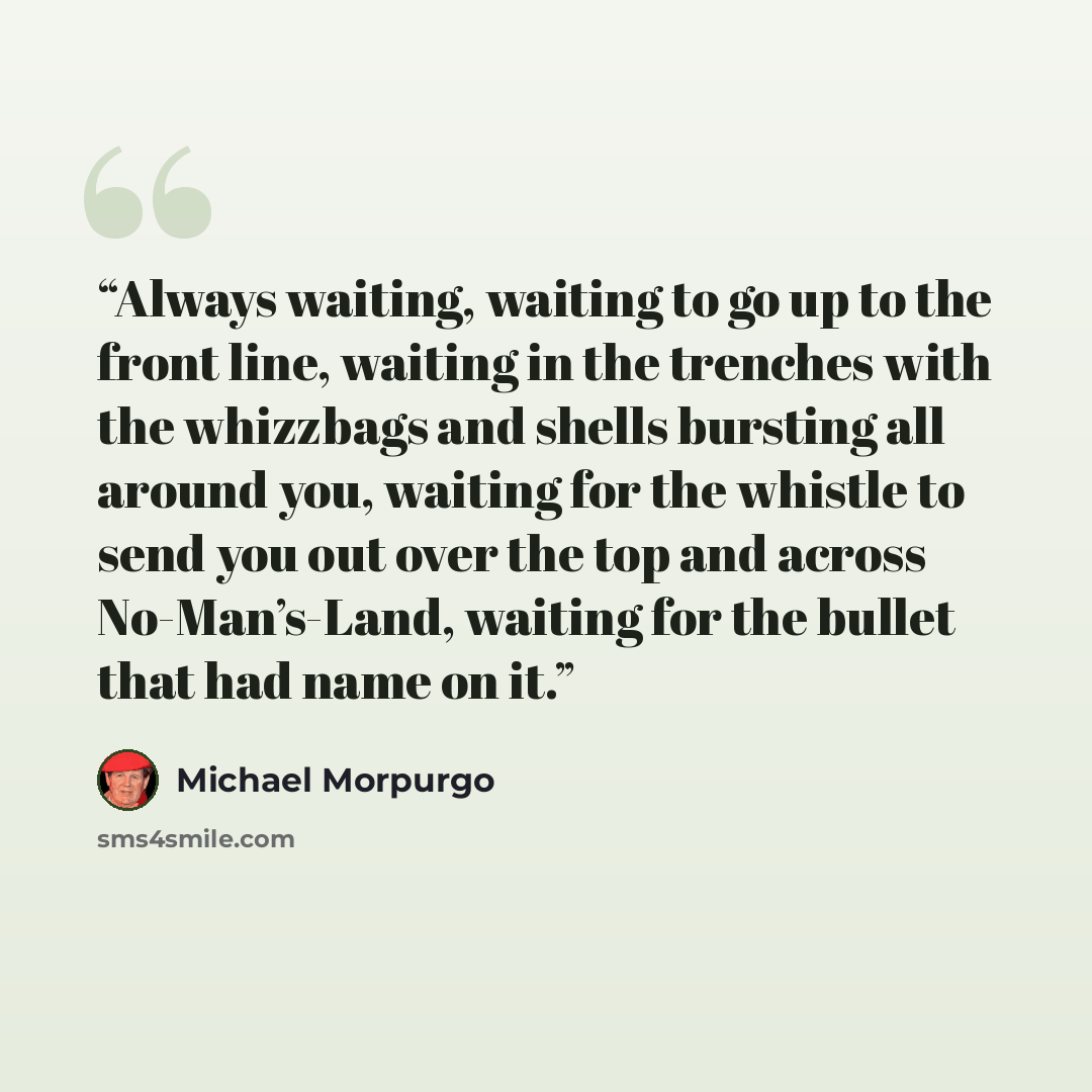 “Always waiting, waiting to go up to the front line, waiting in the trenches with the whizzbags and shells bursting all around you, waiting for the whistle to send you out over the top and across No-Man’s-Land, waiting for the bullet that had name on it.” quote by Michael Morpurgo