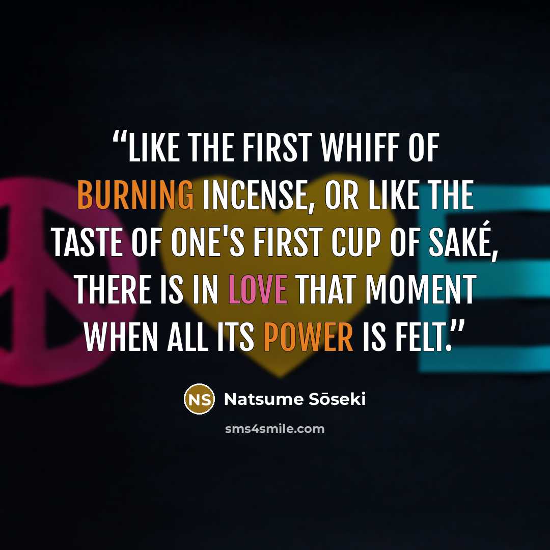 “Like the first whiff of burning incense, or like the taste of one's first cup of saké, there is in love that moment when all its power is felt.” quote by Natsume Soseki