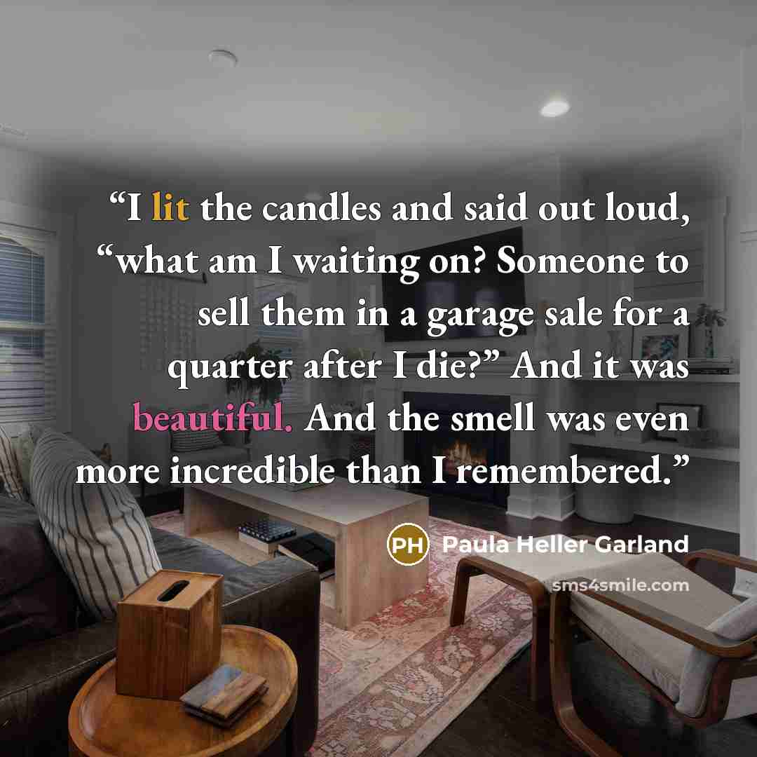“I lit the candles and said out loud, “what am I waiting on? Someone to sell them in a garage sale for a quarter after I die?” And it was beautiful. And the smell was even more incredible than I remembered.” quote by Paula Heller Garland