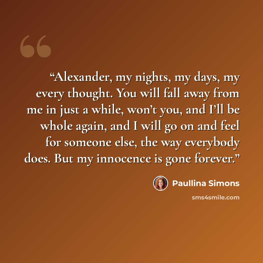 “Alexander, my nights, my days, my every thought. You will fall away from me in just a while, won’t you, and I’ll be whole again, and I will go on and feel for someone else, the way everybody does. But my innocence is gone forever.” quote by Paullina Simons