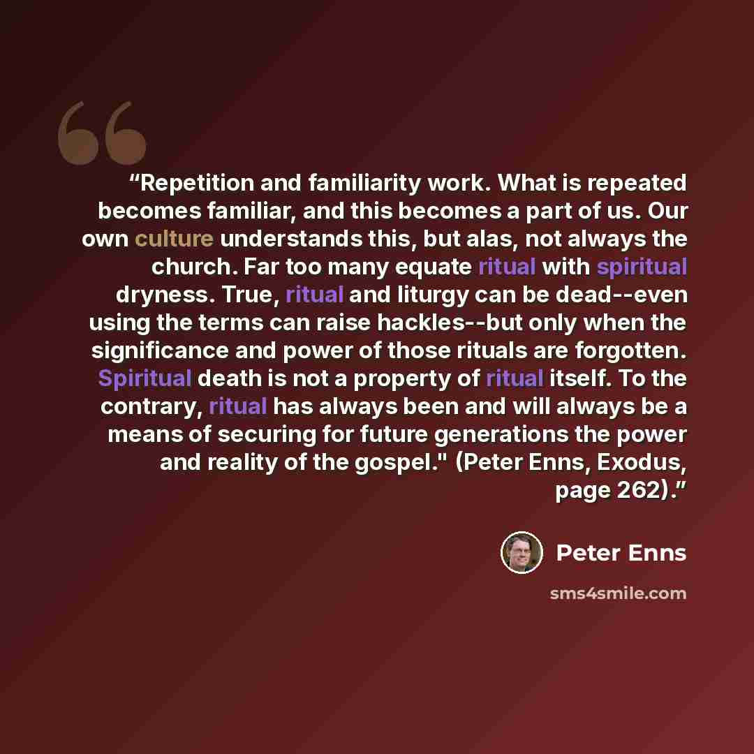 “Repetition and familiarity work. What is repeated becomes familiar, and this becomes a part of us. Our own culture understands this, but alas, not always the church. Far too many equate ritual with spiritual dryness. True, ritual and liturgy can be dead--even using the terms can raise hackles--but…” quote by Peter Enns