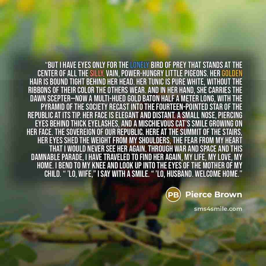 “But I have eyes only for the lonely bird of prey that stands at the center of all the silly, vain, power-hungry little pigeons. Her golden hair is bound tight behind her head. Her tunic is pure white, without the ribbons of their Color the others wear. And in her hand, she carries the Dawn…” quote by Pierce Brown