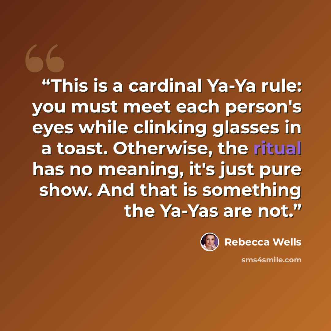 “This is a cardinal Ya-Ya rule: you must meet each person's eyes while clinking glasses in a toast. Otherwise, the ritual has no meaning, it's just pure show. And that is something the Ya-Yas are not.” quote by Rebecca Wells