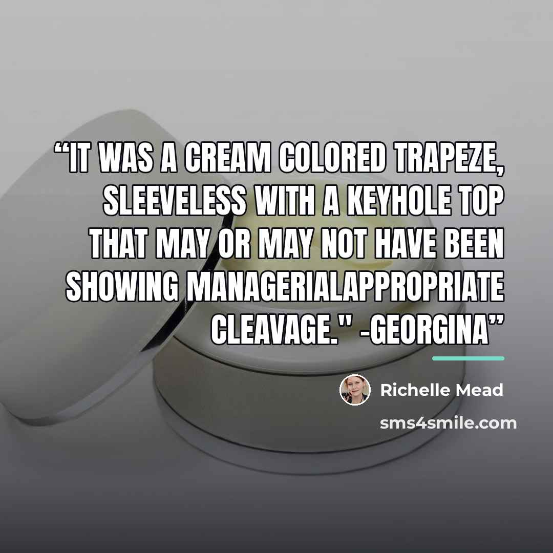 “It was a cream colored trapeze, sleeveless with a keyhole top that may or may not have been showing managerialappropriate cleavage." -Georgina” quote by Richelle Mead