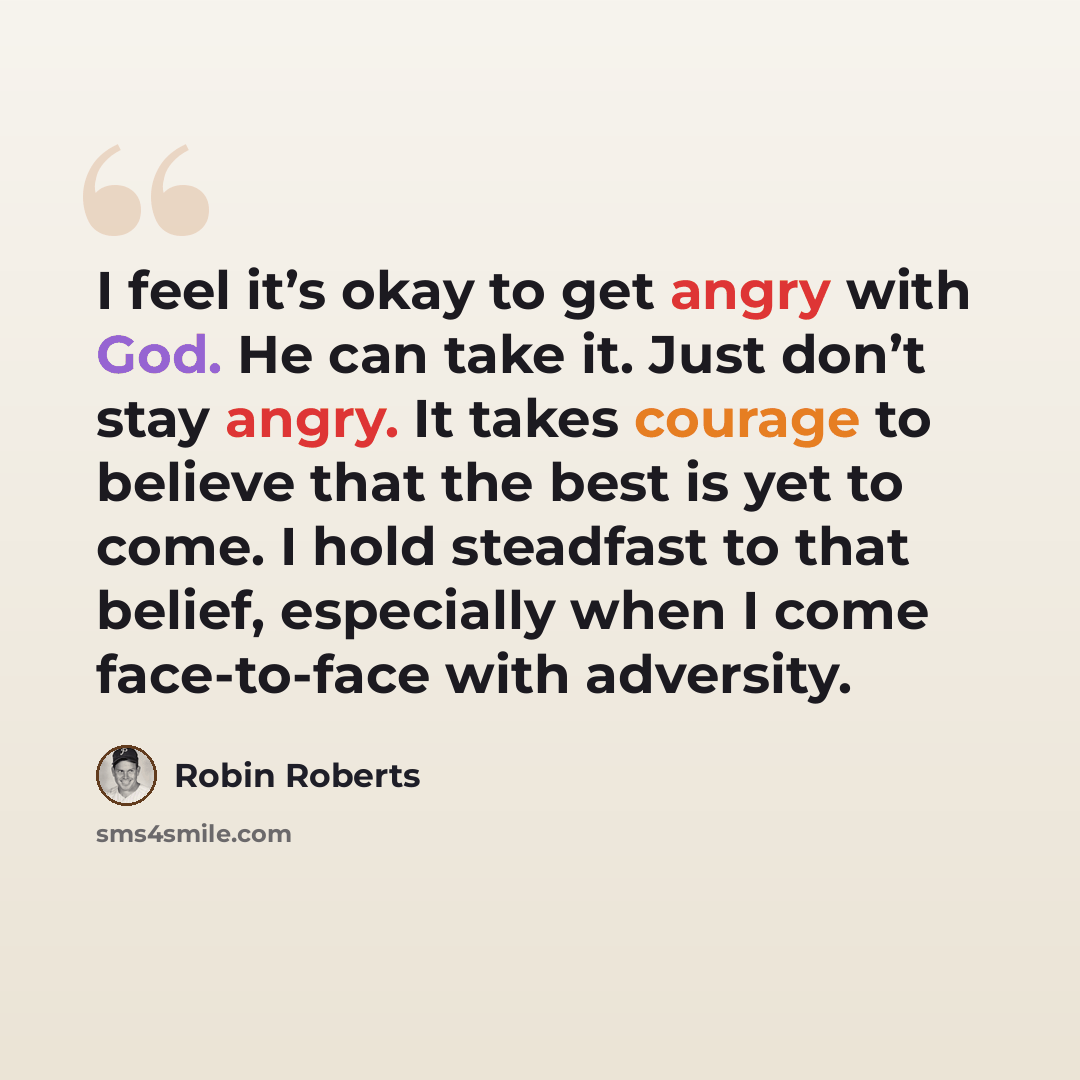“I feel it’s okay to get angry with God. He can take it. Just don’t stay angry. It takes courage to believe that the best is yet to come. I hold steadfast to that belief, especially when I come face-to-face with adversity.” quote by Robin Roberts