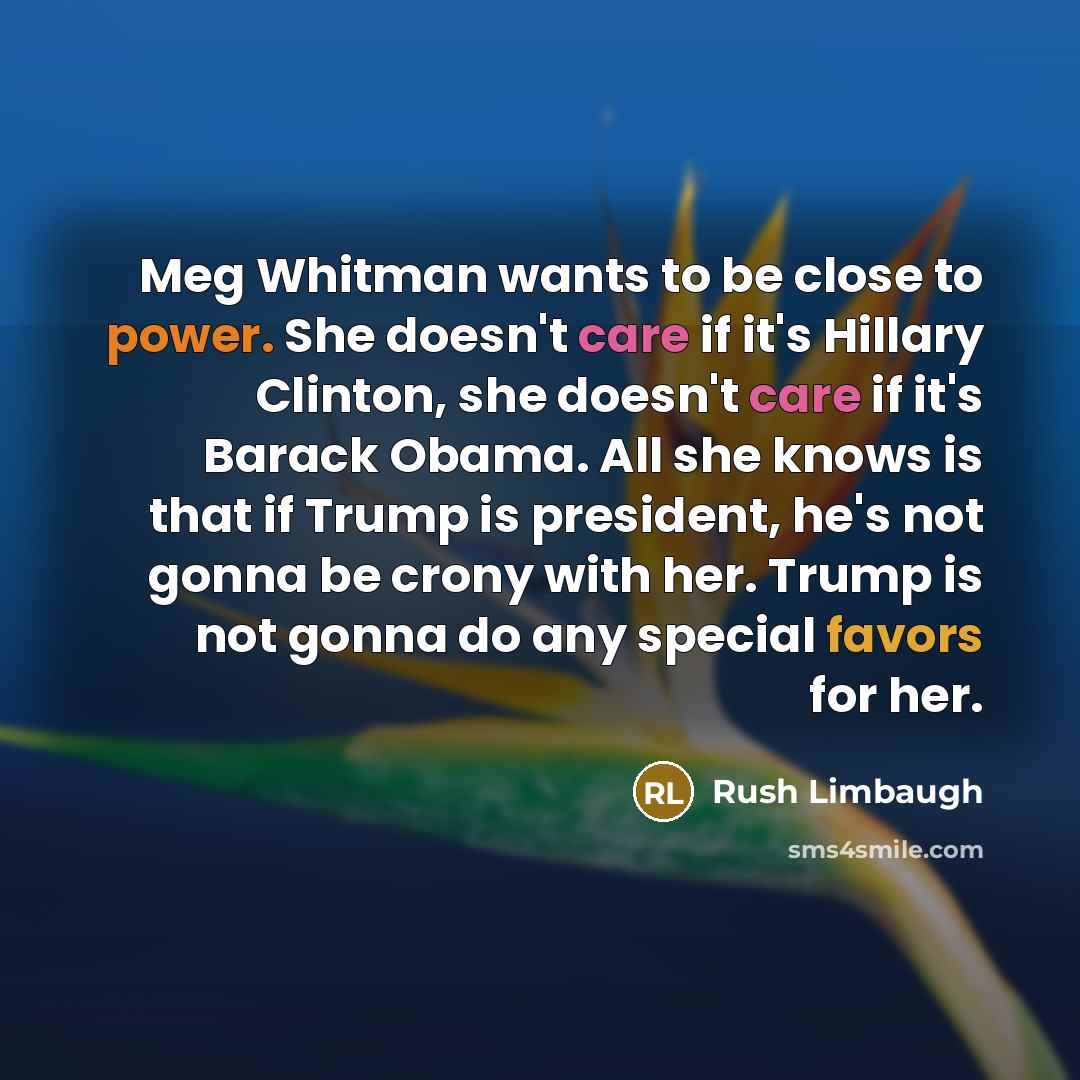 “Meg Whitman wants to be close to power. She doesn't care if it's Hillary Clinton, she doesn't care if it's Barack Obama. All she knows is that if Trump is president, he's not gonna be crony with her. Trump is not gonna do any special favors for her.” quote by Rush Limbaugh
