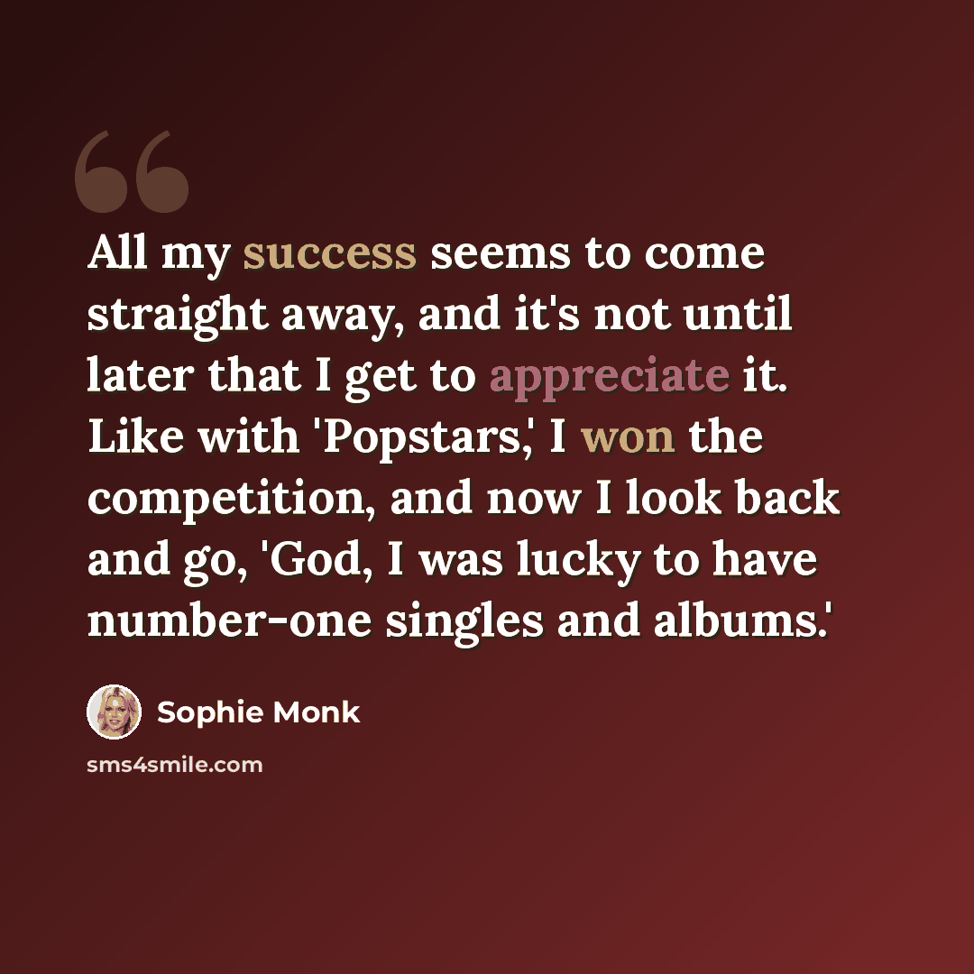 “All my success seems to come straight away, and it's not until later that I get to appreciate it. Like with 'Popstars,' I won the competition, and now I look back and go, 'God, I was lucky to have number-one singles and albums.'” quote by Sophie Monk