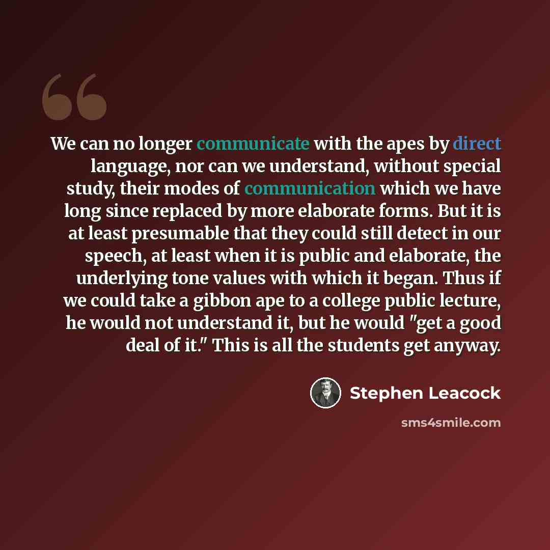 “We can no longer communicate with the apes by direct language, nor can we understand, without special study, their modes of communication which we have long since replaced by more elaborate forms. But it is at least presumable that they could still detect in our speech, at least when it is public…” quote by Stephen Leacock