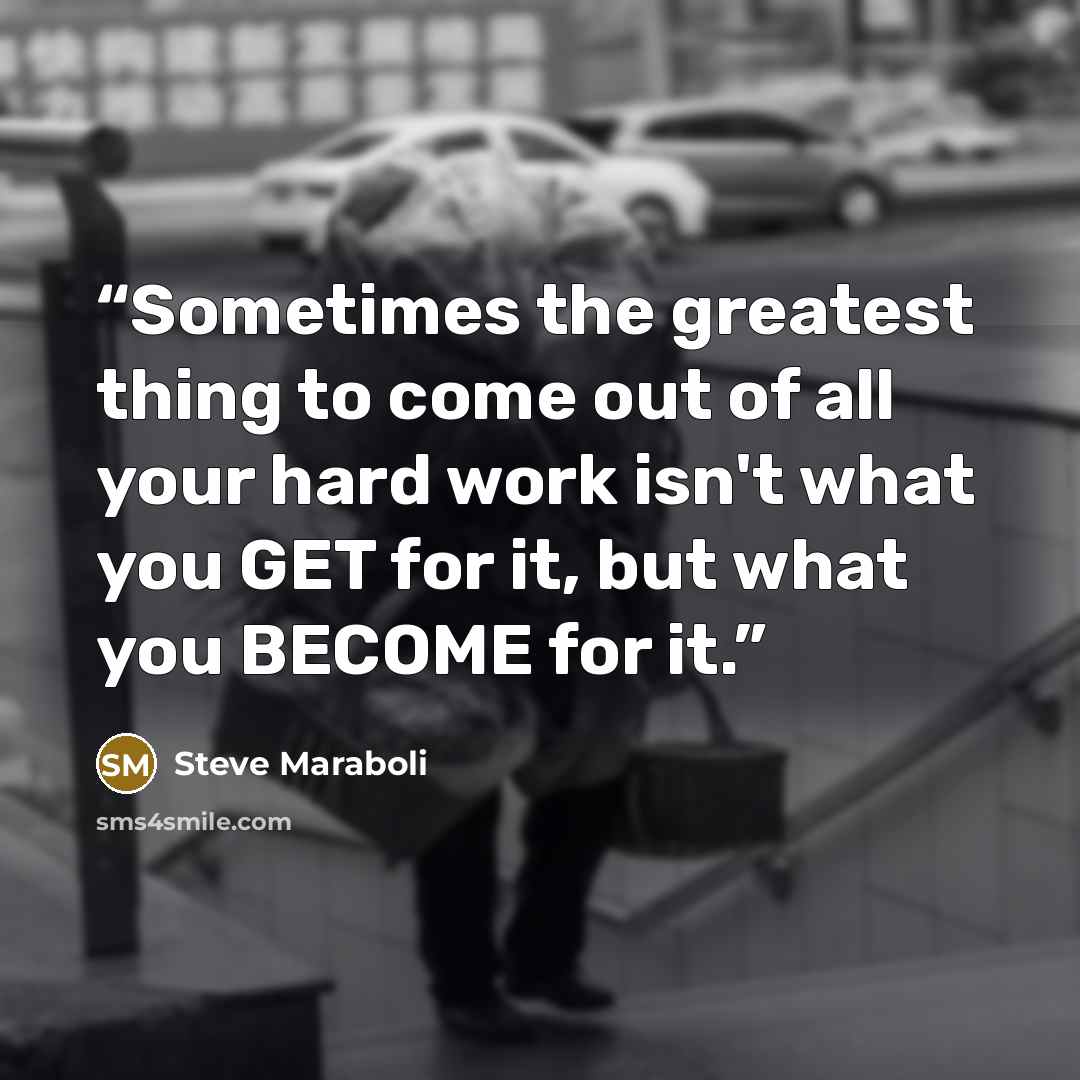 “Sometimes the greatest thing to come out of all your hard work isn't what you GET for it, but what you BECOME for it.” quote by Steve Maraboli