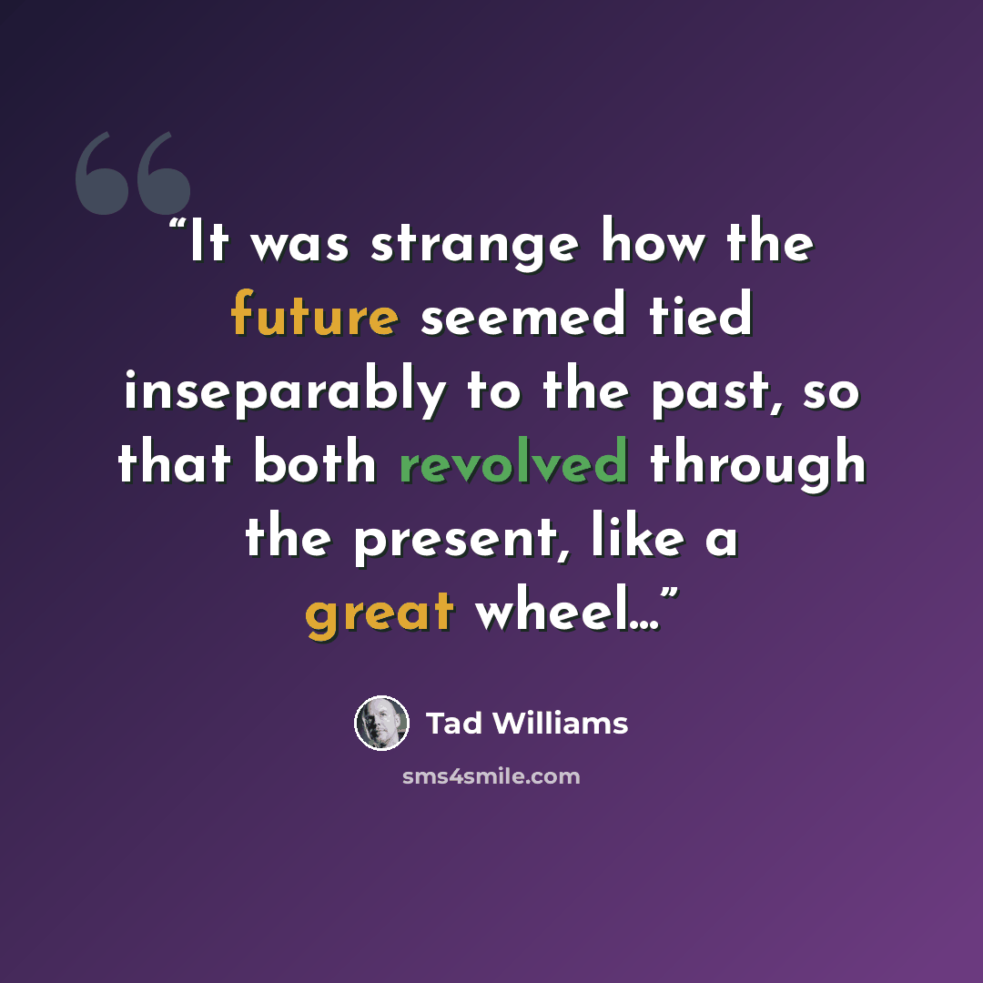 “It was strange how the future seemed tied inseparably to the past, so that both revolved through the present, like a great wheel...” quote by Tad Williams