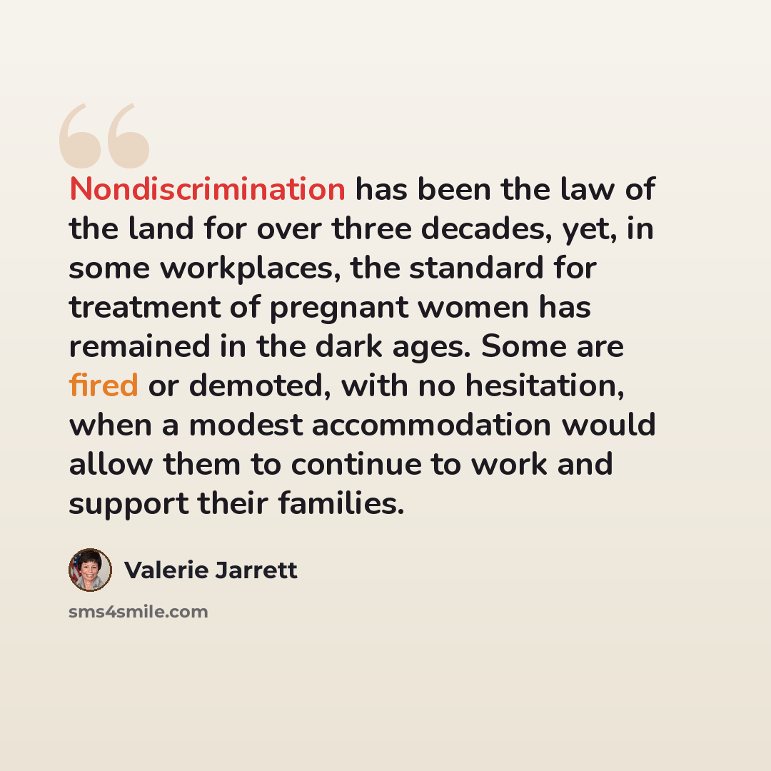 “Nondiscrimination has been the law of the land for over three decades, yet, in some workplaces, the standard for treatment of pregnant women has remained in the dark ages. Some are fired or demoted, with no hesitation, when a modest accommodation would allow them to continue to work and support…” quote by Valerie Jarrett