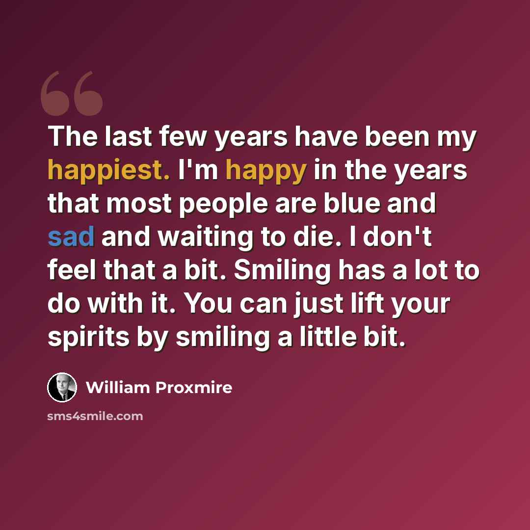 “The last few years have been my happiest. I'm happy in the years that most people are blue and sad and waiting to die. I don't feel that a bit. Smiling has a lot to do with it. You can just lift your spirits by smiling a little bit.” quote by William Proxmire