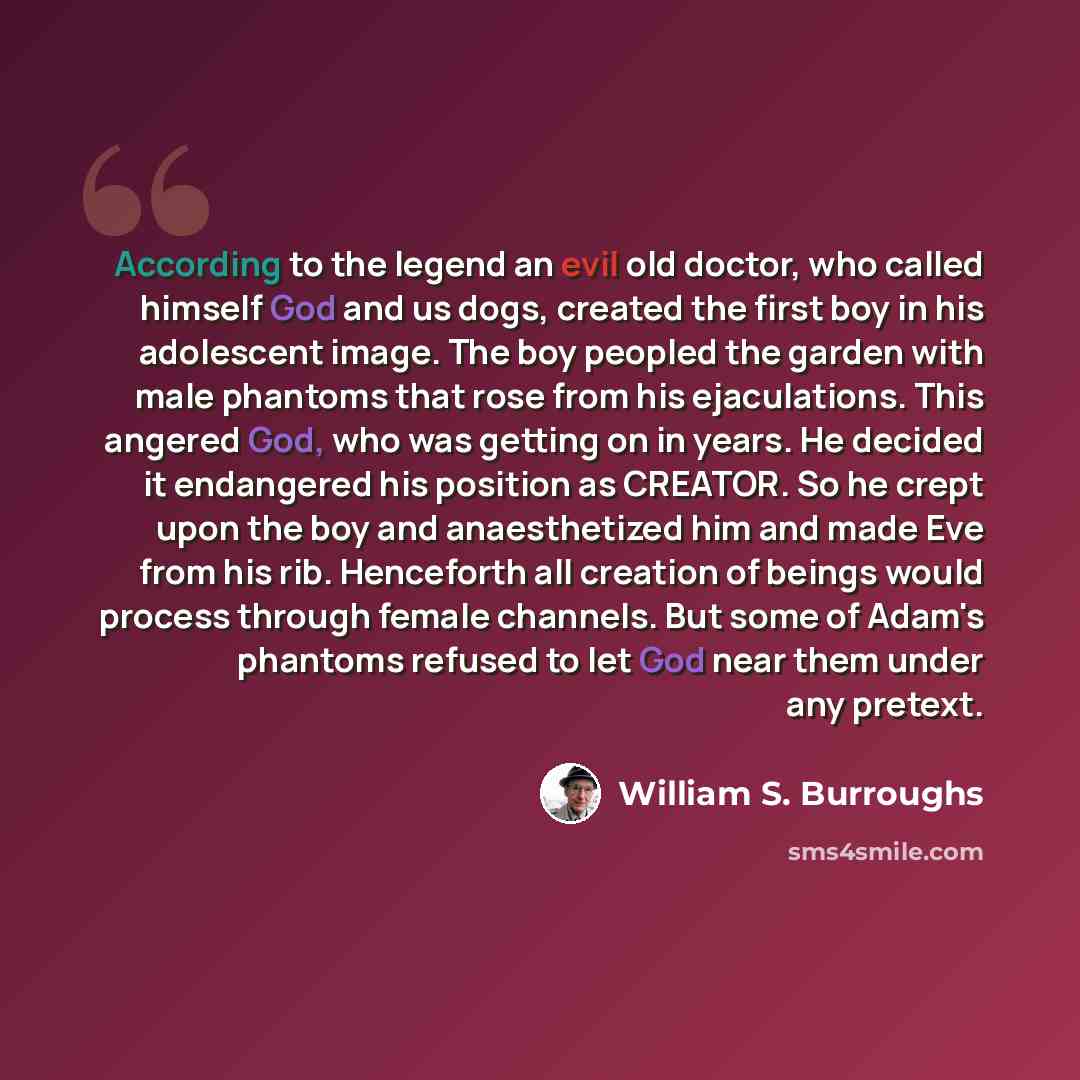 “According to the legend an evil old doctor, who called himself God and us dogs, created the first boy in his adolescent image. The boy peopled the garden with male phantoms that rose from his ejaculations. This angered God, who was getting on in years. He decided it endangered his position as…” quote by William S. Burroughs
