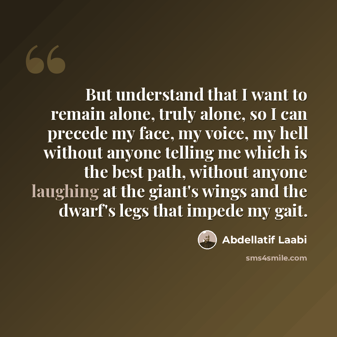 “But understand that I want to remain alone, truly alone, so I can precede my face, my voice, my hell without anyone telling me which is the best path, without anyone laughing at the giant's wings and the dwarf's legs that impede my gait.” quote by Abdellatif Laabi