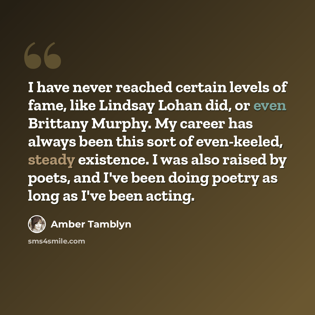 “I have never reached certain levels of fame, like Lindsay Lohan did, or even Brittany Murphy. My career has always been this sort of even-keeled, steady existence. I was also raised by poets, and I've been doing poetry as long as I've been acting.” quote by Amber Tamblyn