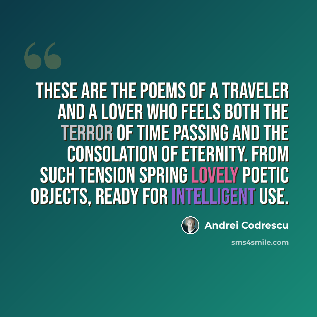 “These are the poems of a traveler and a lover who feels both the terror of time passing and the consolation of eternity. From such tension spring lovely poetic objects, ready for intelligent use.” quote by Andrei Codrescu