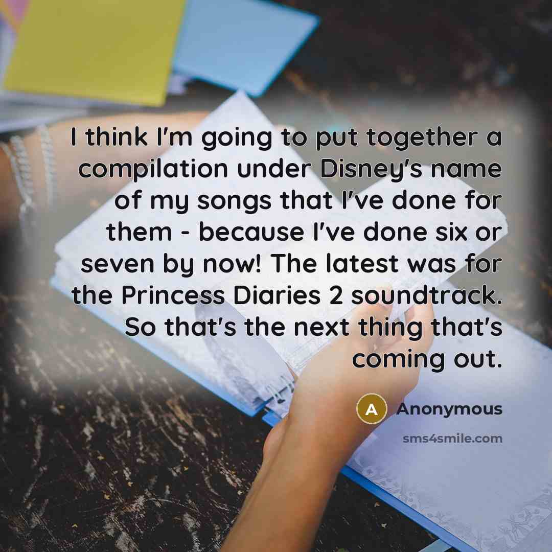 “I think I'm going to put together a compilation under Disney's name of my songs that I've done for them - because I've done six or seven by now! The latest was for the Princess Diaries 2 soundtrack. So that's the next thing that's coming out.” quote by Anonymous