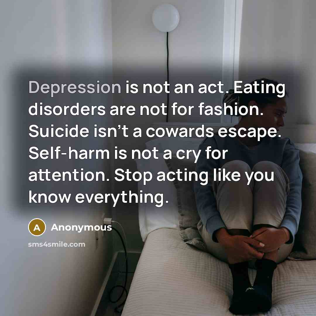 “Depression is not an act. Eating disorders are not for fashion. Suicide isn't a cowards escape. Self-harm is not a cry for attention. Stop acting like you know everything.” quote by Anonymous