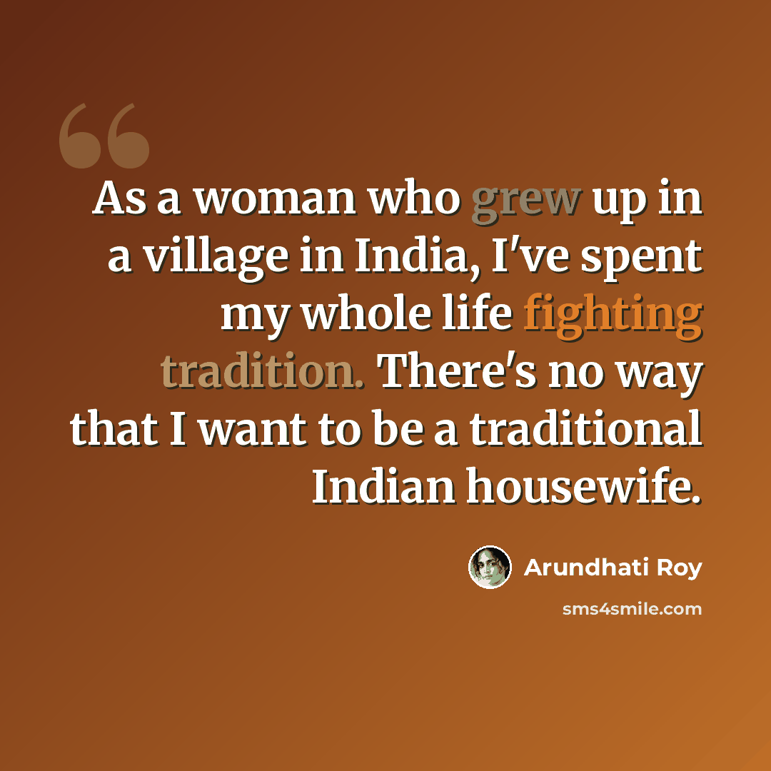 “As a woman who grew up in a village in India, I've spent my whole life fighting tradition. There's no way that I want to be a traditional Indian housewife.” quote by Arundhati Roy