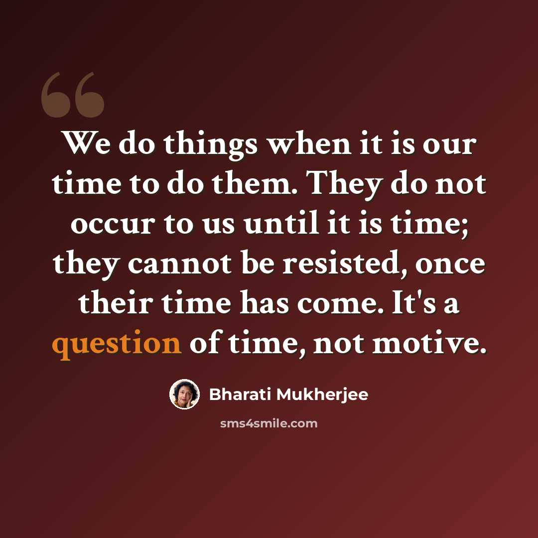 “We do things when it is our time to do them. They do not occur to us until it is time; they cannot be resisted, once their time has come. It's a question of time, not motive.” quote by Bharati Mukherjee