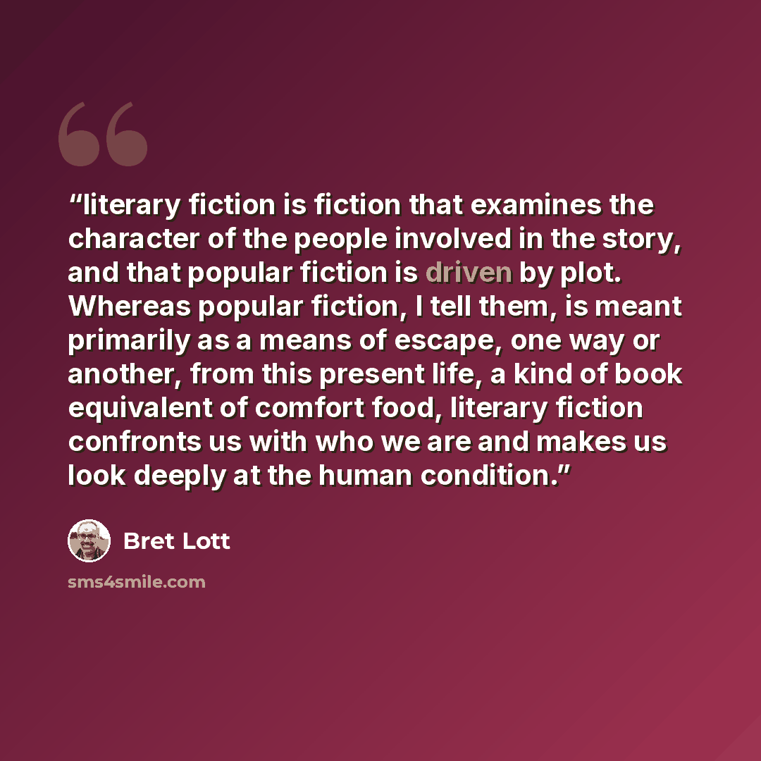 “literary fiction is fiction that examines the character of the people involved in the story, and that popular fiction is driven by plot. Whereas popular fiction, I tell them, is meant primarily as a means of escape, one way or another, from this present life, a kind of book equivalent of comfort…” quote by Bret Lott