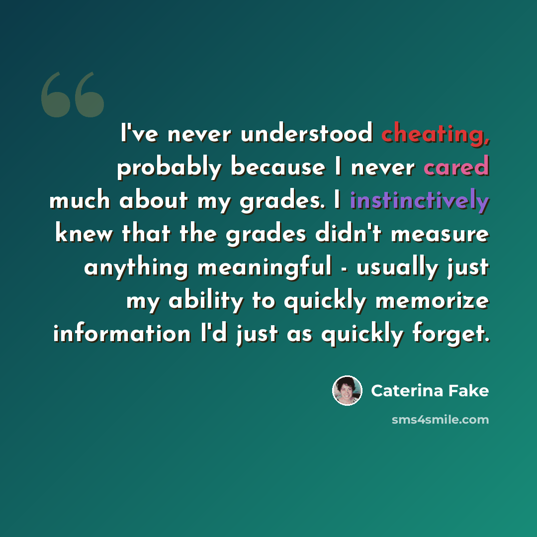 “I've never understood cheating, probably because I never cared much about my grades. I instinctively knew that the grades didn't measure anything meaningful - usually just my ability to quickly memorize information I'd just as quickly forget.” quote by Caterina Fake