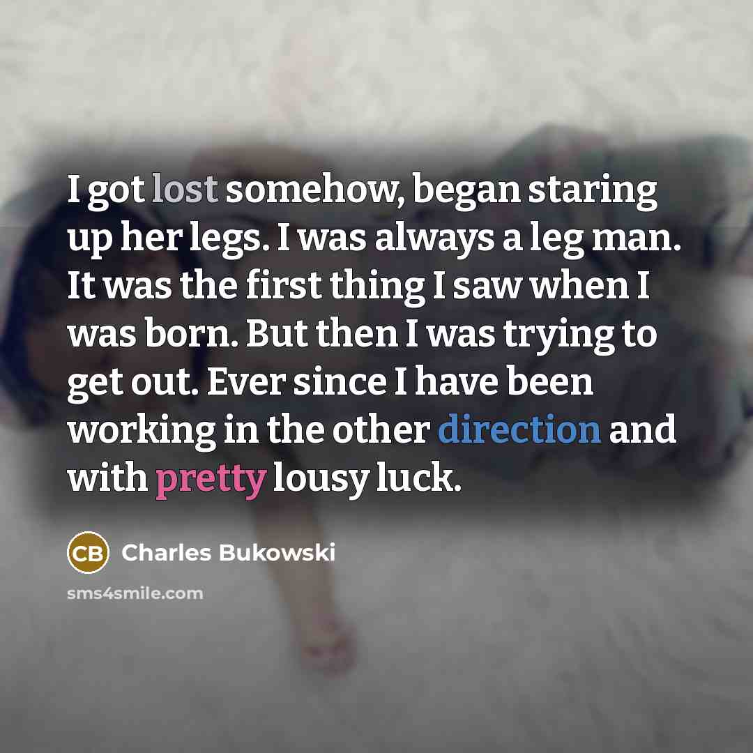 “I got lost somehow, began staring up her legs. I was always a leg man. It was the first thing I saw when I was born. But then I was trying to get out. Ever since I have been working in the other direction and with pretty lousy luck.” quote by Charles Bukowski